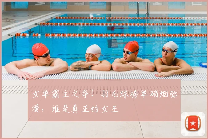 女单霸主之争！羽毛球榜单硝烟弥漫，谁是真正的女王
