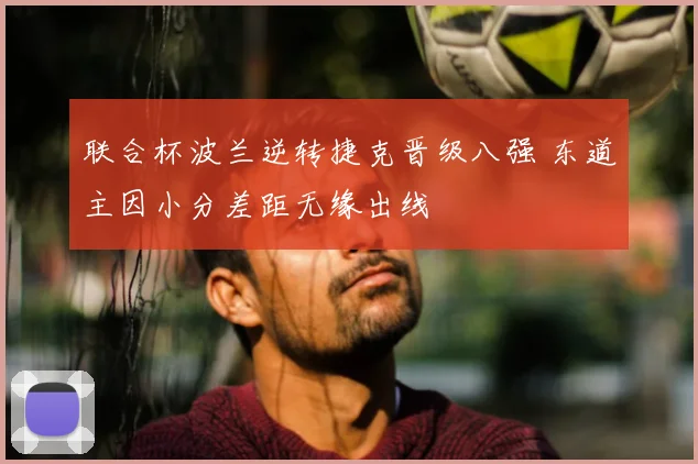 联合杯波兰逆转捷克晋级八强 东道主因小分差距无缘出线