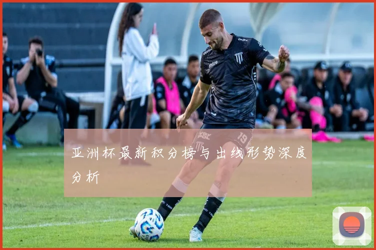 亚洲杯最新积分榜与出线形势深度分析
