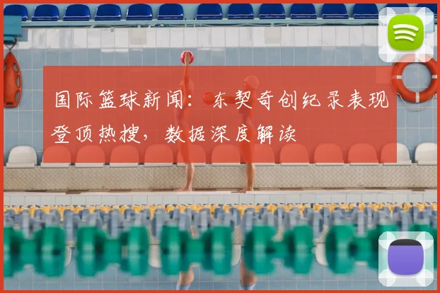 国际篮球新闻：东契奇创纪录表现登顶热搜，数据深度解读