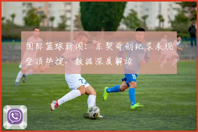 国际篮球新闻：东契奇创纪录表现登顶热搜，数据深度解读
