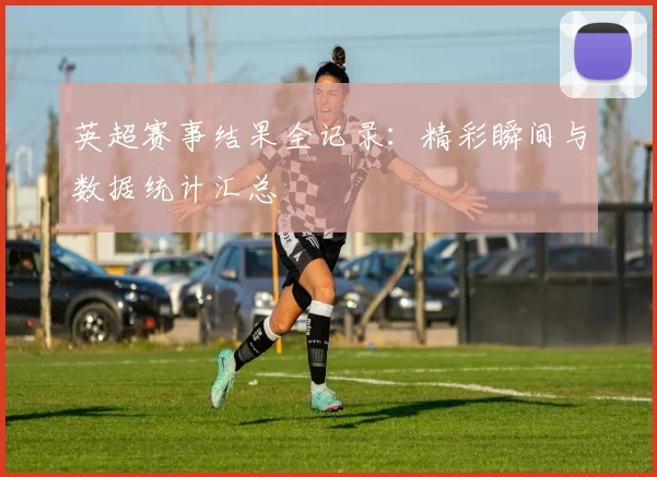 英超赛事结果全记录：精彩瞬间与数据统计汇总