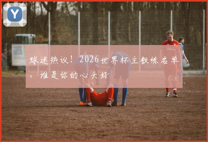 球迷热议！2026世界杯主教练名单，谁是你的心头好