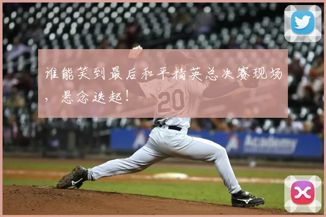 谁能笑到最后和平精英总决赛现场，悬念迭起！