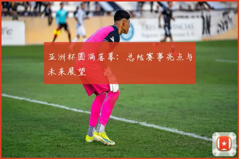 亚洲杯圆满落幕:总结赛事亮点与未来展望