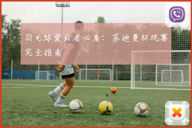 羽毛球爱好者必看：苏迪曼杯观赛完全指南