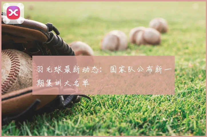 羽毛球最新动态：国家队公布新一期集训大名单