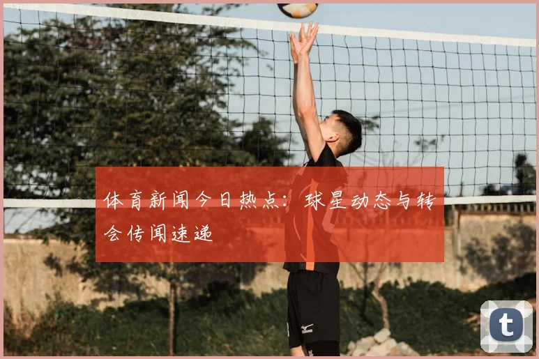 体育新闻今日热点：球星动态与转会传闻速递