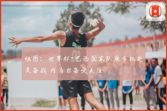 组图：世界杯-巴西国家队乘专机赴美备战 内马尔备受关注