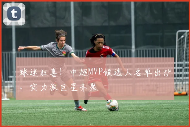球迷狂喜！中超MVP候选人名单出炉，实力派巨星齐聚