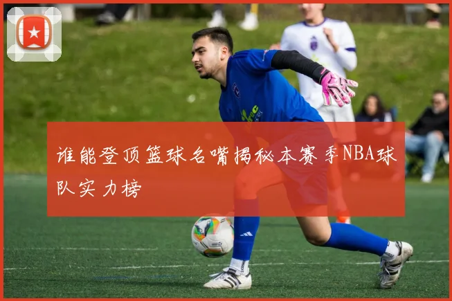 谁能登顶篮球名嘴揭秘本赛季NBA球队实力榜