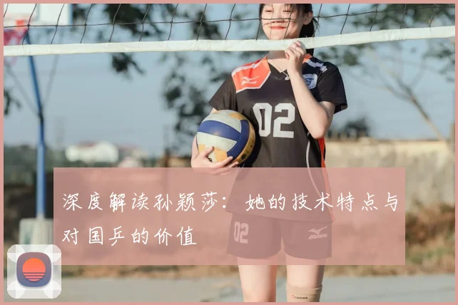 深度解读孙颖莎：她的技术特点与对国乒的价值