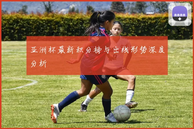 亚洲杯最新积分榜与出线形势深度分析