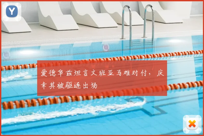 爱德华兹坦言文班亚马难对付，庆幸其被驱逐出场