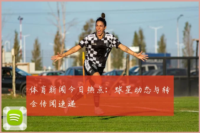 体育新闻今日热点：球星动态与转会传闻速递