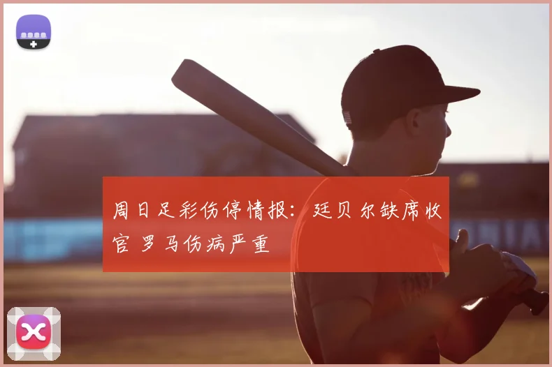 周日足彩伤停情报：廷贝尔缺席收官 罗马伤病严重