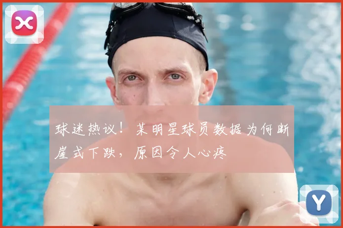 球迷热议！某明星球员数据为何断崖式下跌，原因令人心疼