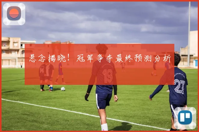 悬念揭晓！冠军争夺最终预测分析