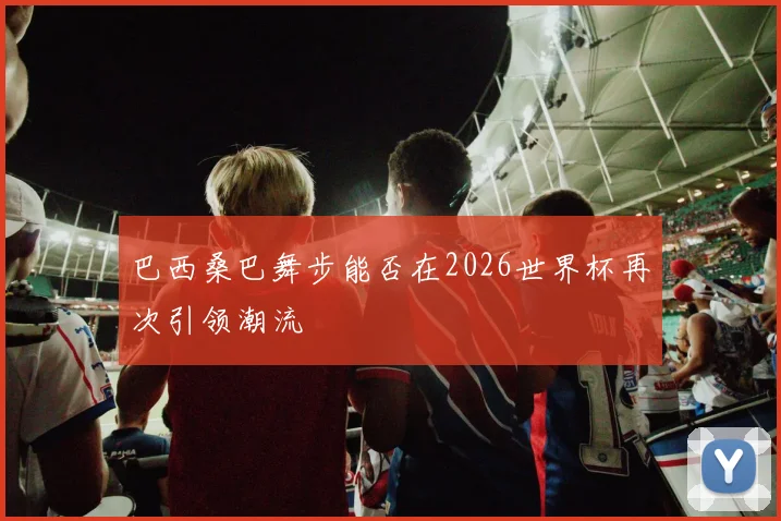 巴西桑巴舞步能否在2026世界杯再次引领潮流