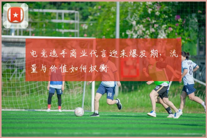 电竞选手商业代言迎来爆发期，流量与价值如何权衡