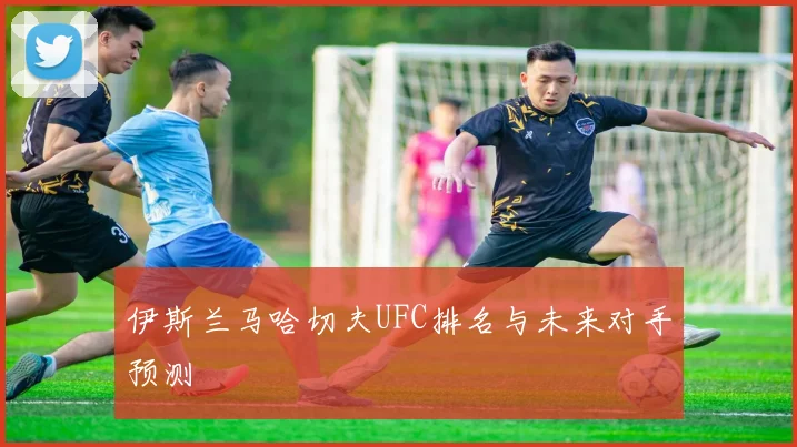 伊斯兰马哈切夫UFC排名与未来对手预测