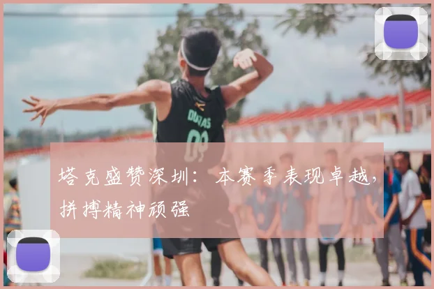 塔克盛赞深圳：本赛季表现卓越，拼搏精神顽强
