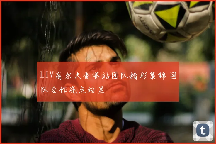 LIV高尔夫香港站团队精彩集锦 团队合作亮点纷呈