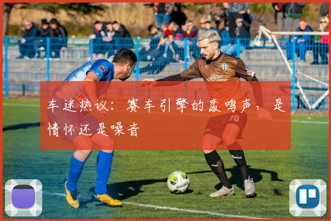车迷热议：赛车引擎的轰鸣声，是情怀还是噪音