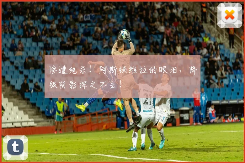 惨遭绝杀！阿斯顿维拉的眼泪，降级阴影挥之不去！